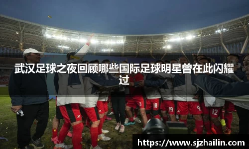 武汉足球之夜回顾哪些国际足球明星曾在此闪耀过