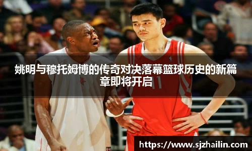 姚明与穆托姆博的传奇对决落幕篮球历史的新篇章即将开启